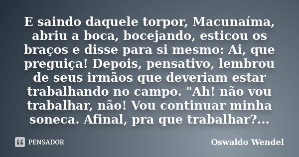 E saindo daquele torpor, Macunaíma, abriu a boca, bocejando, esticou os braços e disse para si mesmo: Ai, que preguiça! Depois, pensativo, lembrou de seus irmão... Frase de Oswaldo Wendel.