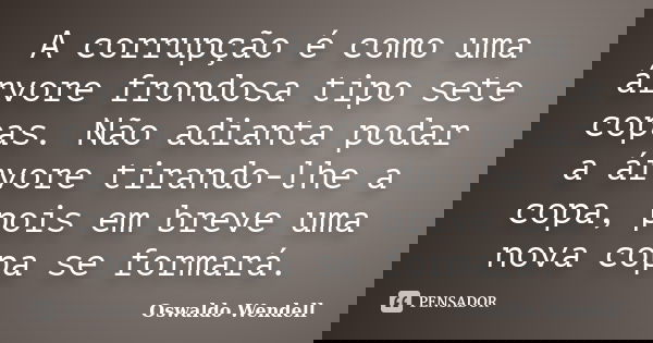 A corrupção é como uma árvore frondosa tipo sete copas. Não adianta podar a árvore tirando-lhe a copa, pois em breve uma nova copa se formará.... Frase de Oswaldo Wendell.