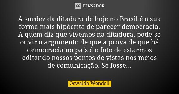 A surdez da ditadura de hoje no Brasil é a sua forma mais hipócrita de parecer democracia. A quem diz que vivemos na ditadura, pode-se ouvir o argumento de que ... Frase de Oswaldo Wendell.