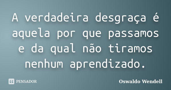 A verdadeira desgraça é aquela por que passamos e da qual não tiramos nenhum aprendizado.... Frase de Oswaldo Wendell.