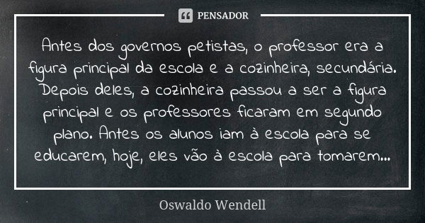 Antes dos governos petistas, o professor era a figura principal da escola e a cozinheira, secundária. Depois deles, a cozinheira passou a ser a figura principal... Frase de Oswaldo Wendell.