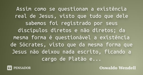 Assim como se questionam a existência real de Jesus, visto que tudo que dele sabemos foi registrado por seus discípulos diretos e não diretos; da mesma forma é ... Frase de Oswaldo Wendell.