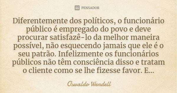 Diferentemente dos políticos, o funcionário público é empregado do povo e deve procurar satisfazê-lo da melhor maneira possível, não esquecendo jamais que ele é... Frase de Oswaldo Wendell.