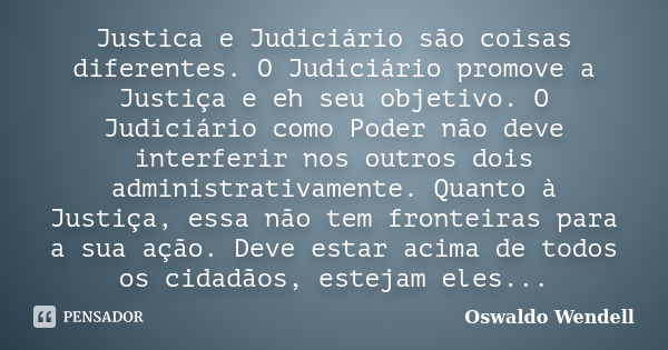 Justica e Judiciário são coisas diferentes. O Judiciário promove a Justiça e eh seu objetivo. O Judiciário como Poder não deve interferir nos outros dois admini... Frase de Oswaldo Wendell.