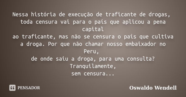 Nessa história de execução de traficante de drogas, toda censura vai para o país que aplicou a pena capital ao traficante, mas não se censura o país que cultiva... Frase de Oswaldo Wendell.