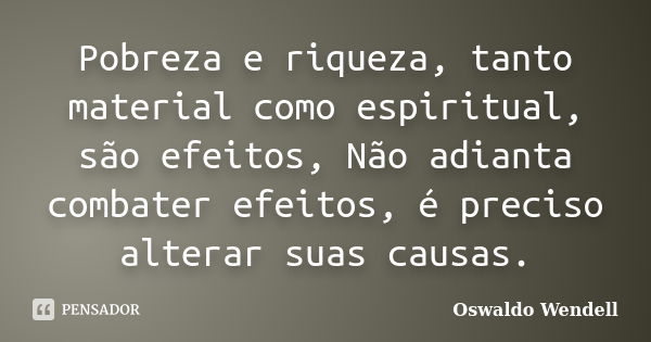 Pobreza e riqueza, tanto material como espiritual, são efeitos, Não adianta combater efeitos, é preciso alterar suas causas.... Frase de Oswaldo Wendell.