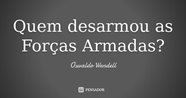 Quem desarmou as Forças Armadas?... Frase de Oswaldo Wendell.