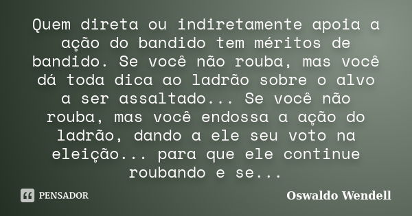 Quem direta ou indiretamente apoia a ação do bandido tem méritos de bandido. Se você não rouba, mas você dá toda dica ao ladrão sobre o alvo a ser assaltado... ... Frase de Oswaldo Wendell.