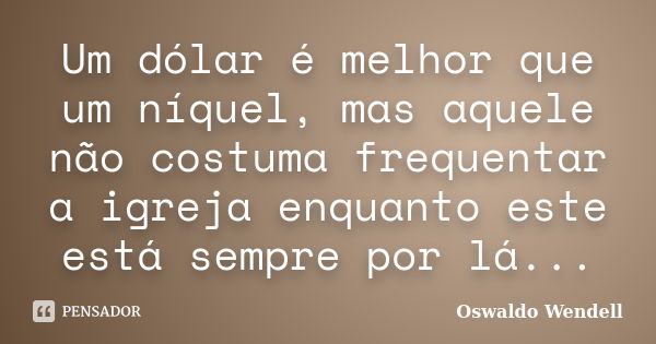 Um dólar é melhor que um níquel, mas aquele não costuma frequentar a igreja enquanto este está sempre por lá...... Frase de Oswaldo Wendell.