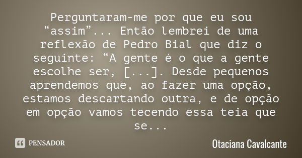 Perguntaram-me por que eu sou “assim”... Então lembrei de uma reflexão de Pedro Bial que diz o seguinte: “A gente é o que a gente escolhe ser, [...]. Desde pequ... Frase de Otaciana Cavalcante.