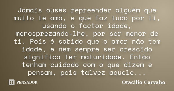 Jamais ouses repreender alguém que muito te ama, e que faz tudo por ti, usando o factor idade, menosprezando-lhe, por ser menor de ti. Pois é sabido que o amor ... Frase de Otacilio Carvaho.