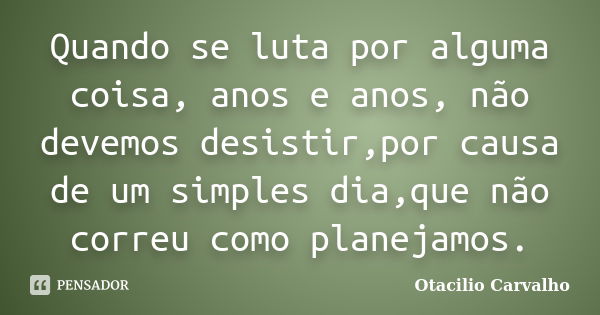 Quando se luta por alguma coisa, anos e anos, não devemos desistir,por causa de um simples dia,que não correu como planejamos.... Frase de Otacilio Carvalho.