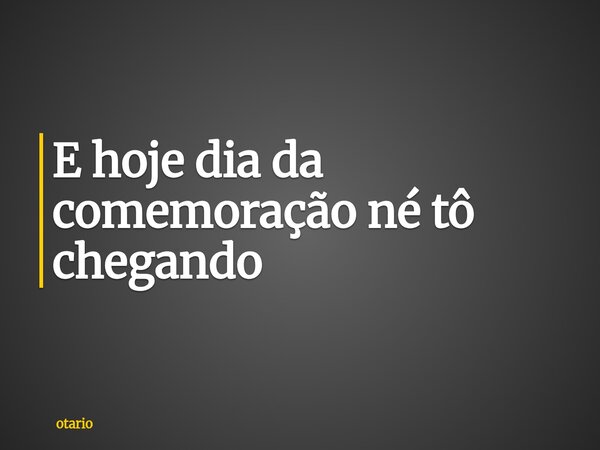 E hoje dia da comemoração né tô chegando... Frase de otario.