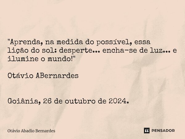 ⁠ "Aprenda, na medida do possível, essa lição do sol: desperte... encha-se de luz... e ilumine o mundo!" Otávio ABernardes Goiânia, 26 de outubro de 2... Frase de Otávio Abadio Bernardes.