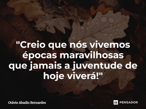 ⁠ "Creio que nós vivemos épocas maravilhosas que jamais a juventude de hoje viverá!"... Frase de Otávio Abadio Bernardes.