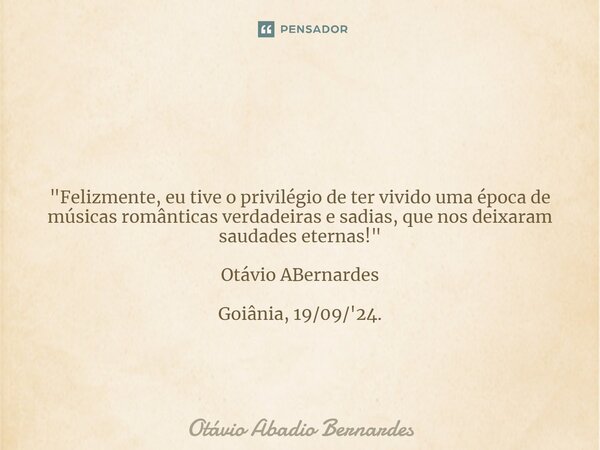 ⁠ "Felizmente, eu tive o privilégio de ter vivido uma época de músicas românticas verdadeiras e sadias, que nos deixaram saudades eternas!" Otávio ABe... Frase de Otávio Abadio Bernardes.