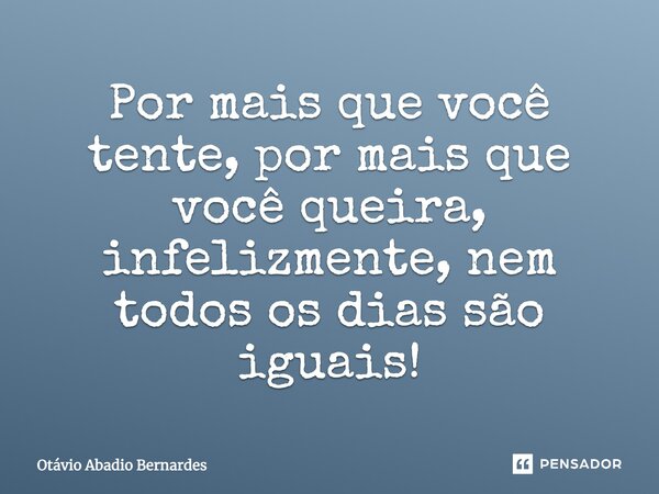 Por mais que você tente, por mais que você queira, infelizmente, nem todos os dias são iguais!... Frase de Otávio Abadio Bernardes.