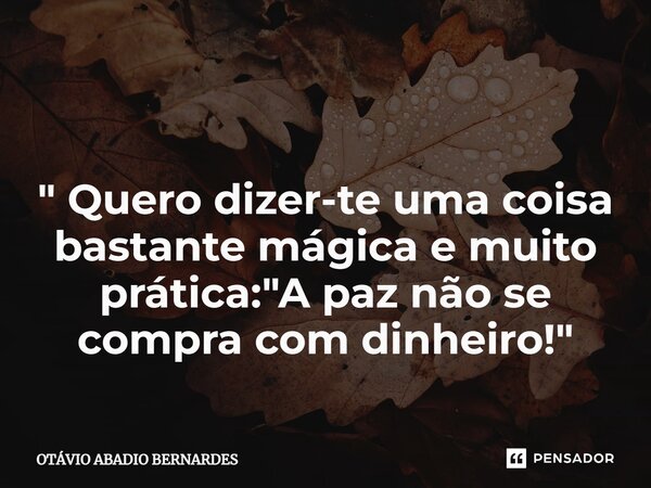 ⁠ " Quero dizer-te uma coisa bastante mágica e muito prática: "A paz não se compra com dinheiro!"... Frase de Otávio Abadio Bernardes.