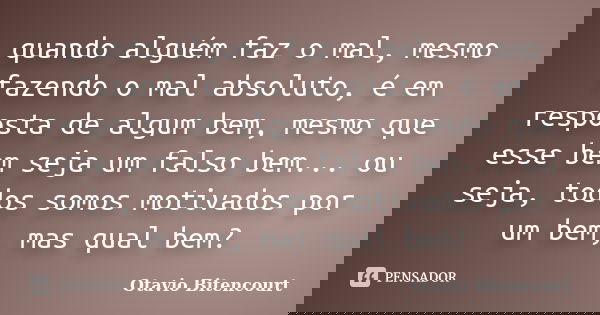 quando alguém faz o mal, mesmo fazendo o mal absoluto, é em resposta de algum bem, mesmo que esse bem seja um falso bem... ou seja, todos somos motivados por um... Frase de Otavio Bitencourt.