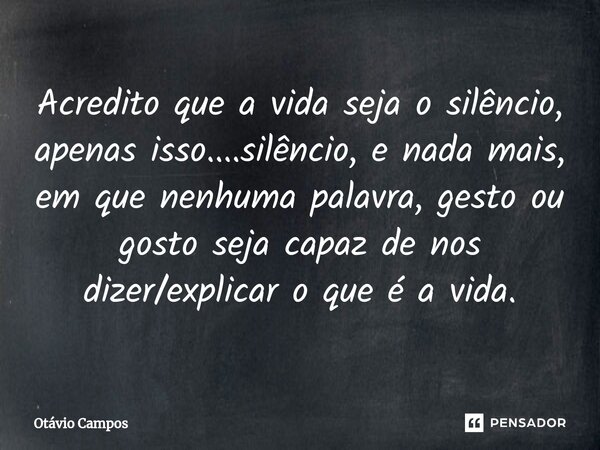 Acredito que a vida seja o silêncio, apenas isso....silêncio, e nada mais, em que nenhuma palavra, gesto ou gosto seja capaz de nos dizer/explicar o que é a vid... Frase de Otávio Campos.