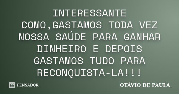 INTERESSANTE COMO,GASTAMOS TODA VEZ NOSSA SAÚDE PARA GANHAR DINHEIRO E DEPOIS GASTAMOS TUDO PARA RECONQUISTA-LA!!!... Frase de OTÁVIO DE PAULA.