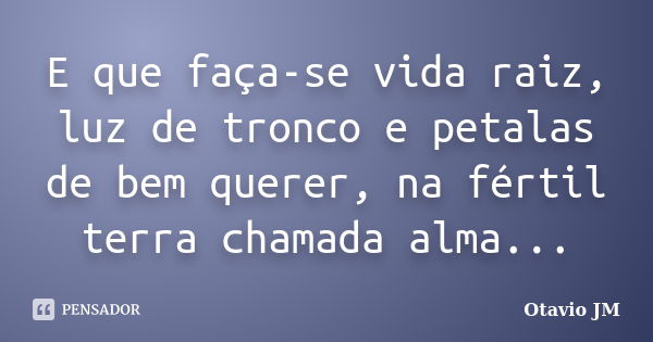 E que faça-se vida raiz, luz de tronco e petalas de bem querer, na fértil terra chamada alma...... Frase de Otavio JM.