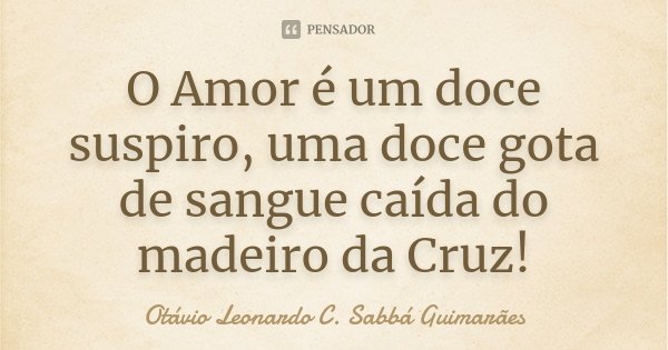 O Amor é um doce suspiro, uma doce gota de sangue caída do madeiro da Cruz!... Frase de Otávio Leonardo C. Sabbá Guimarães.