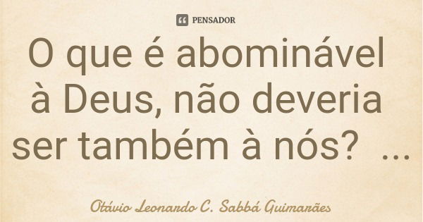 O que é abominável à Deus, não deveria ser também à nós?... Frase de Otávio Leonardo C. Sabbá Guimarães.