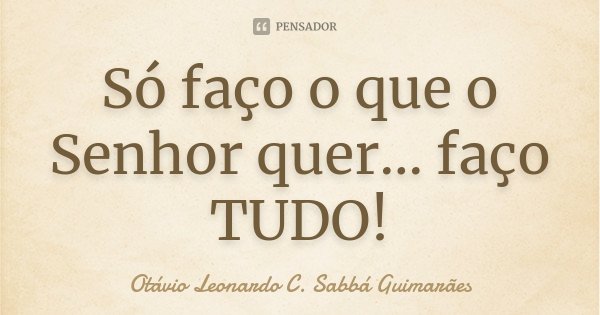 Só faço o que o Senhor quer... faço TUDO!... Frase de Otávio Leonardo C. Sabbá Guimarães.