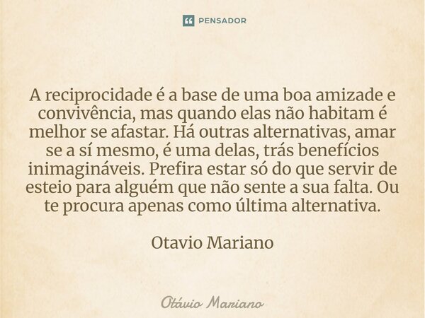A reciprocidade é a base de uma boa amizade e convivência, mas quando elas não habitam é melhor se afastar. Há outras alternativas, amar se a sí mesmo, é uma d... Frase de Otavio Mariano.