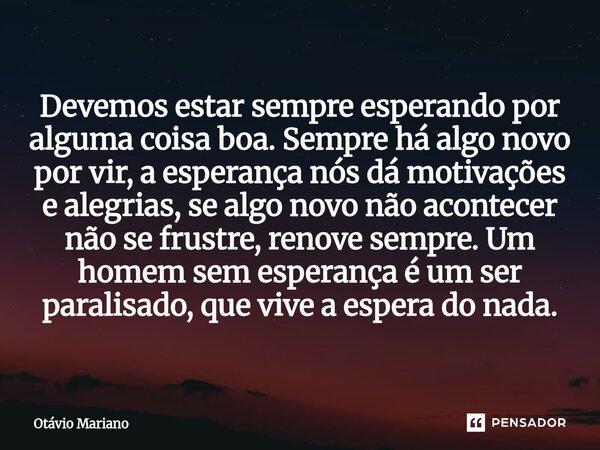 Devemos estar sempre esperando por alguma coisa boa. Sempre há algo novo por vir, a esperança nós dá motivações e alegrias, se algo novo não acontecer não se f... Frase de Otavio Mariano.