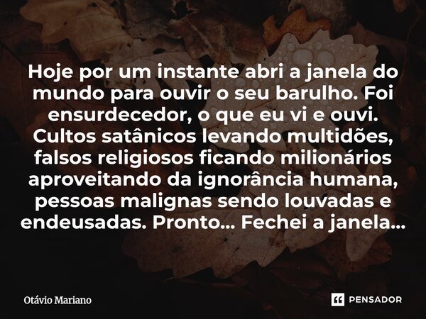 Hoje por um instante abri a janela do mundo para ouvir o seu barulho. Foi ensurdecedor, o que eu vi e ouvi. Cultos satânicos levando multidões, falsos religios... Frase de Otavio Mariano.