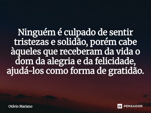 ⁠Ninguém é culpado de sentir tristezas e solidão, porém cabe àqueles que receberam da vida o dom da alegria e da felicidade, ajudá-los como forma de gratidão.... Frase de Otavio Mariano.