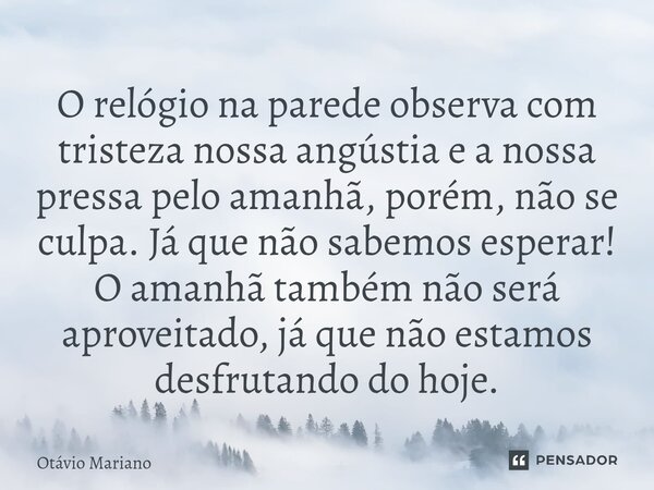 O relógio na parede observa com tristeza nossa angústia e a nossa pressa pelo amanhã, porém, não se culpa. Já que não sabemos esperar! O amanhã também não será... Frase de Otavio Mariano.