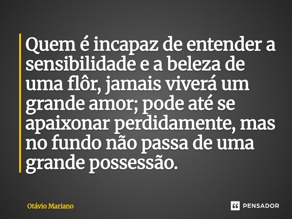 ⁠Quem é incapaz de entender a sensibilidade e a beleza de uma flôr, jamais viverá um grande amor; pode até se apaixonar perdidamente, mas no fundo não passa de ... Frase de Otavio Mariano.