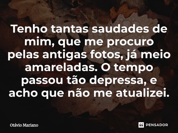 ⁠Tenho tantas saudades de mim, que me procuro pelas antigas fotos, já meio amareladas. O tempo passou tão depressa, e acho que não me atualizei.... Frase de Otavio Mariano.