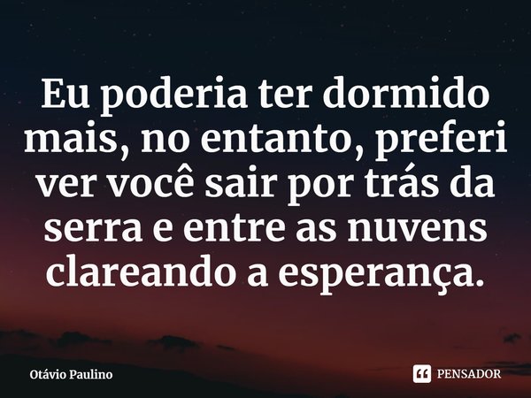 ⁠Eu poderia ter dormido mais, no entanto, preferi ver você sair por trás da serra e entre as nuvens clareando a esperança.... Frase de Otávio Paulino.