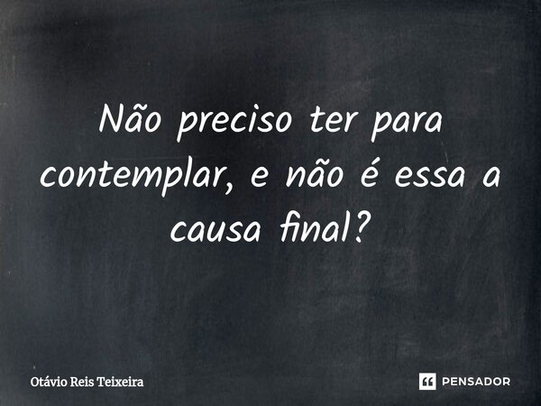 Não preciso ter para contemplar, e não é essa a causa final?... Frase de Otávio Reis Teixeira.