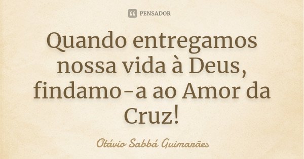 Quando entregamos nossa vida à Deus, findamo-a ao Amor da Cruz!... Frase de Otávio Sabbá Guimarães.