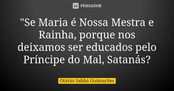 "Se Maria é Nossa Mestra e Rainha, porque nos deixamos ser educados pelo Príncipe do Mal, Satanás?... Frase de Otávio Sabbá Guimarães.
