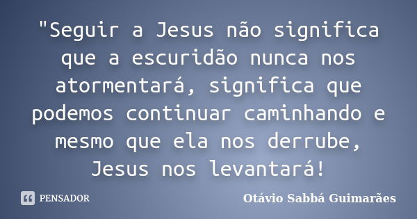 "Seguir a Jesus não significa que a escuridão nunca nos atormentará, significa que podemos continuar caminhando e mesmo que ela nos derrube, Jesus nos leva... Frase de Otávio Sabbá Guimarães.