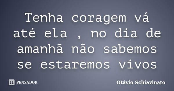 Tenha coragem vá até ela , no dia de amanhã não sabemos se estaremos vivos... Frase de Otávio Schiavinato.