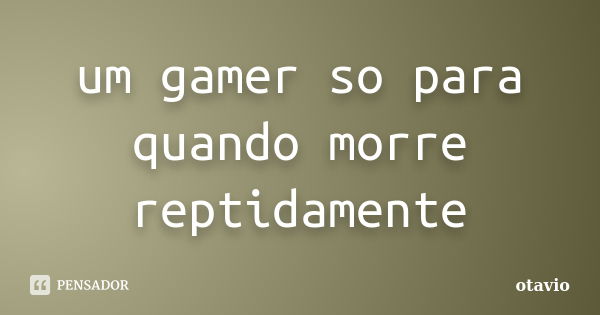 um gamer so para quando morre reptidamente... Frase de otavio.