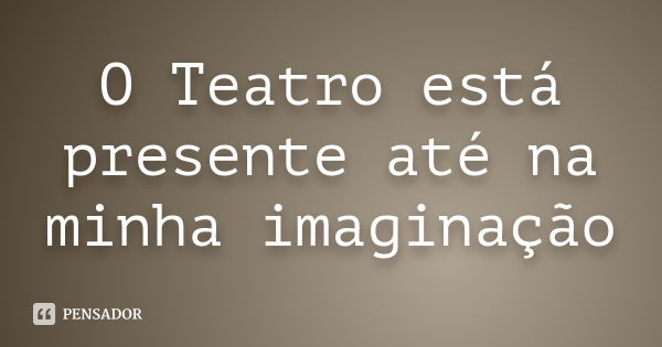 O Teatro está presente até na minha imaginação