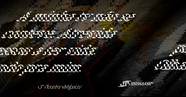 A minha tv não se conteve. Atrevida passou a ter vida. Olhando pra mim.... Frase de O Teatro Magico.