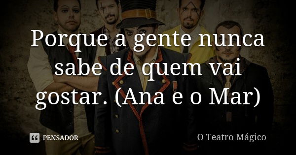 Porque a gente nunca sabe de quem vai gostar. (Ana e o Mar)... Frase de O Teatro Mágico.