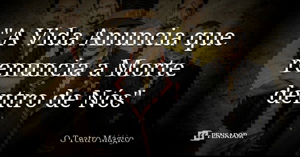 "A Vida Anuncia que renuncia a Morte dentro de Nós"... Frase de O Teatro Mágico.