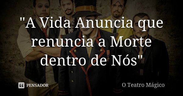 "A Vida Anuncia que renuncia a Morte dentro de Nós"... Frase de O Teatro Mágico.