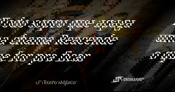 Todo sopro que apaga uma chama Reacende o que for pra ficar... Frase de O Teatro Mágico.