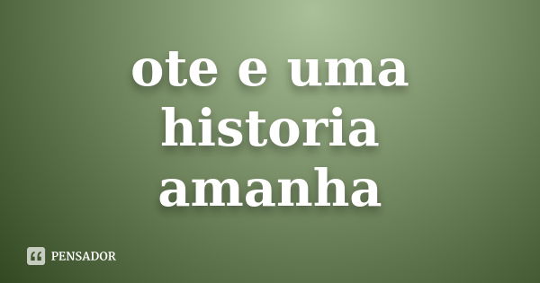 ote e uma historia
amanha